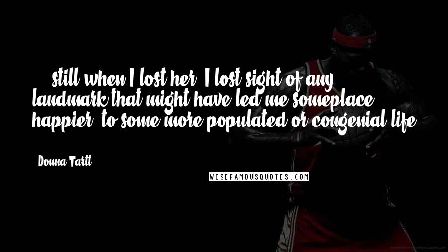 Donna Tartt Quotes: ... still when I lost her, I lost sight of any landmark that might have led me someplace happier, to some more populated or congenial life ...