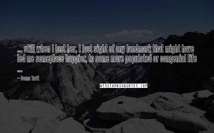 Donna Tartt Quotes: ... still when I lost her, I lost sight of any landmark that might have led me someplace happier, to some more populated or congenial life ...