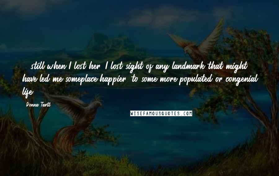 Donna Tartt Quotes: ... still when I lost her, I lost sight of any landmark that might have led me someplace happier, to some more populated or congenial life ...