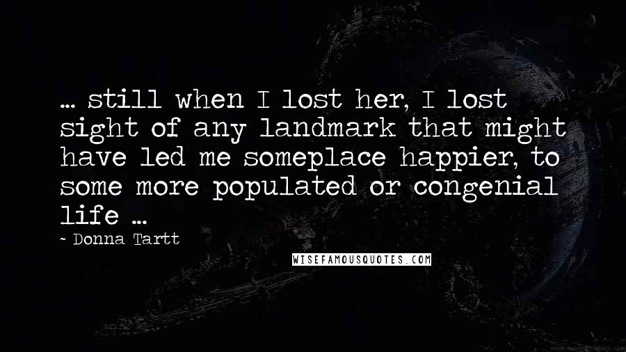 Donna Tartt Quotes: ... still when I lost her, I lost sight of any landmark that might have led me someplace happier, to some more populated or congenial life ...