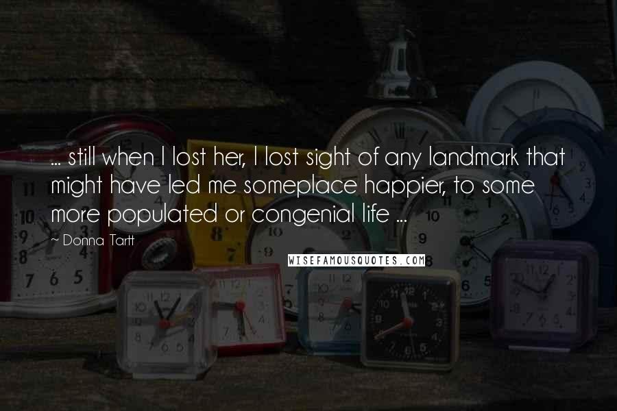 Donna Tartt Quotes: ... still when I lost her, I lost sight of any landmark that might have led me someplace happier, to some more populated or congenial life ...