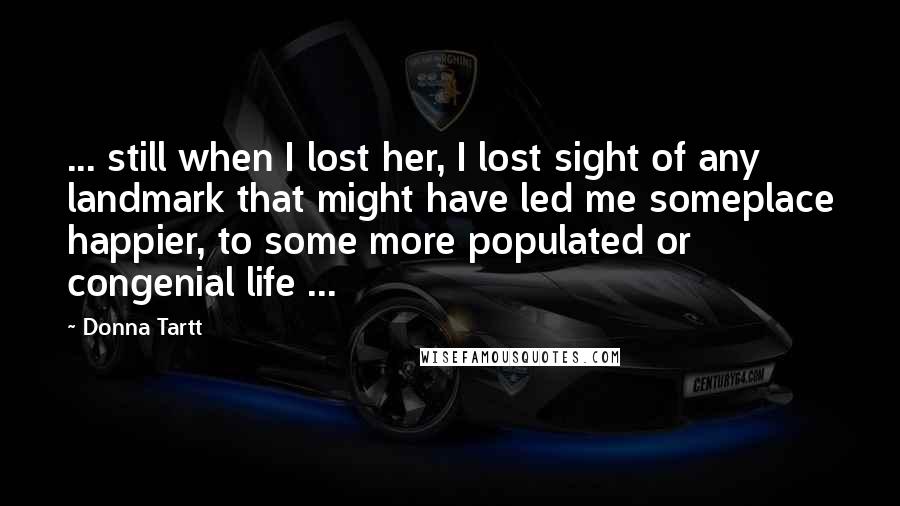 Donna Tartt Quotes: ... still when I lost her, I lost sight of any landmark that might have led me someplace happier, to some more populated or congenial life ...