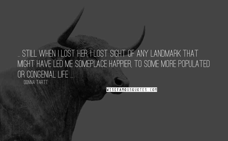 Donna Tartt Quotes: ... still when I lost her, I lost sight of any landmark that might have led me someplace happier, to some more populated or congenial life ...