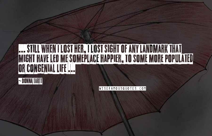 Donna Tartt Quotes: ... still when I lost her, I lost sight of any landmark that might have led me someplace happier, to some more populated or congenial life ...