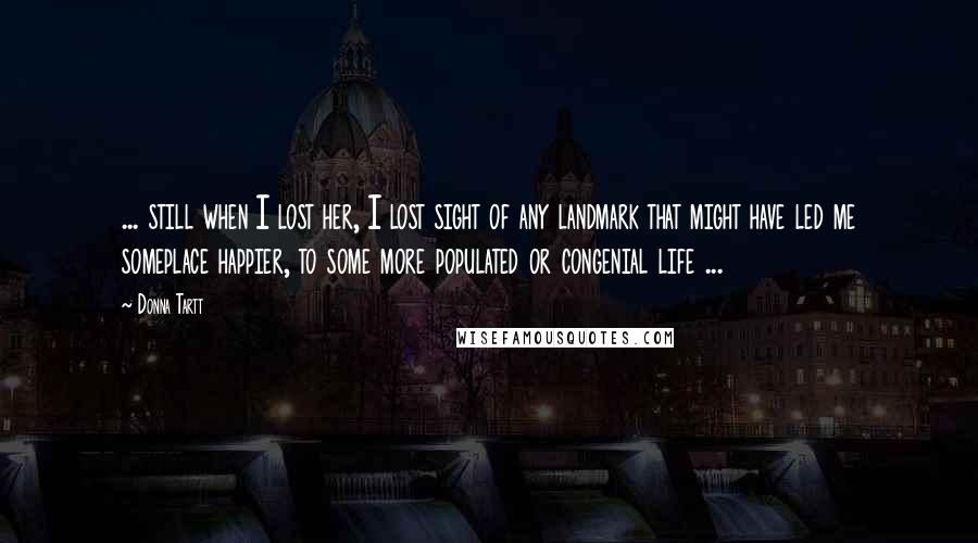 Donna Tartt Quotes: ... still when I lost her, I lost sight of any landmark that might have led me someplace happier, to some more populated or congenial life ...