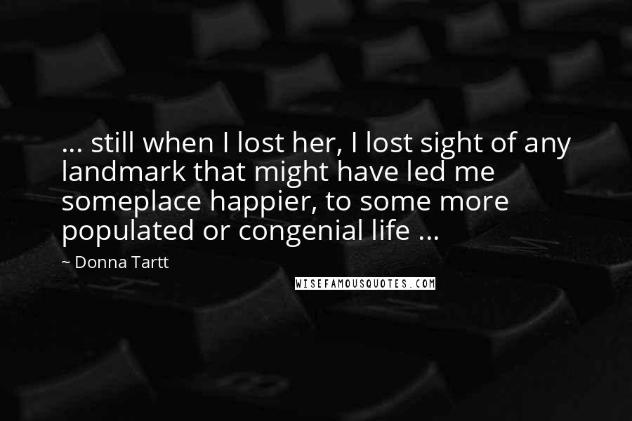 Donna Tartt Quotes: ... still when I lost her, I lost sight of any landmark that might have led me someplace happier, to some more populated or congenial life ...