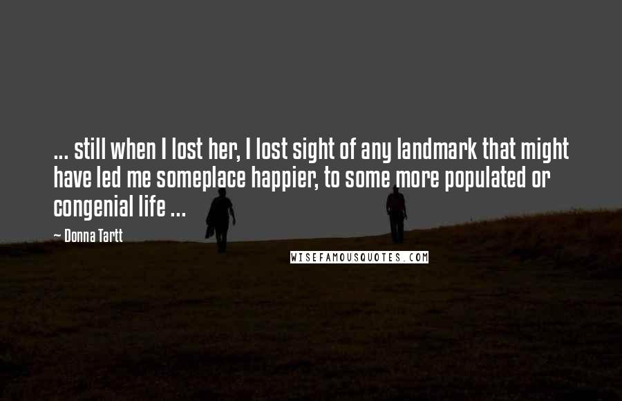 Donna Tartt Quotes: ... still when I lost her, I lost sight of any landmark that might have led me someplace happier, to some more populated or congenial life ...