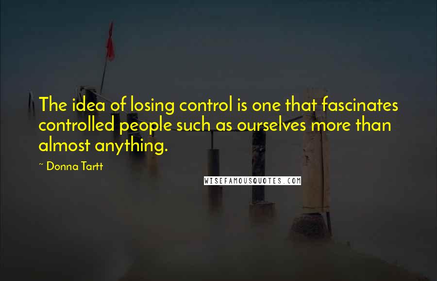 Donna Tartt Quotes: The idea of losing control is one that fascinates controlled people such as ourselves more than almost anything.