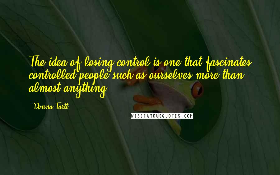 Donna Tartt Quotes: The idea of losing control is one that fascinates controlled people such as ourselves more than almost anything.