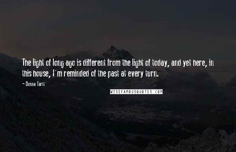 Donna Tartt Quotes: The light of long ago is different from the light of today, and yet here, in this house, I'm reminded of the past at every turn.