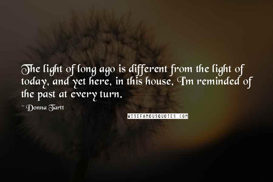 Donna Tartt Quotes: The light of long ago is different from the light of today, and yet here, in this house, I'm reminded of the past at every turn.