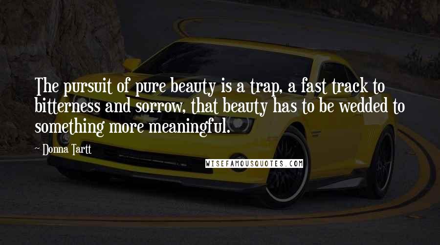 Donna Tartt Quotes: The pursuit of pure beauty is a trap, a fast track to bitterness and sorrow, that beauty has to be wedded to something more meaningful.