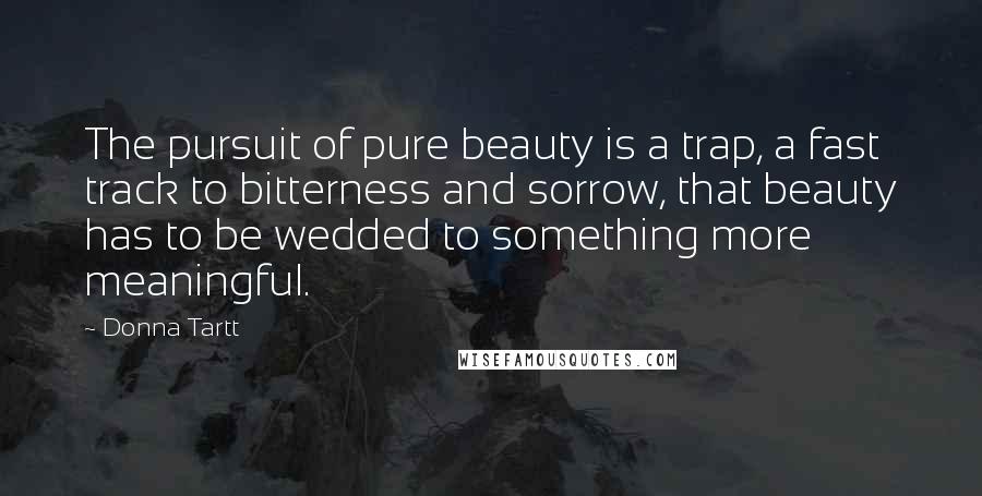 Donna Tartt Quotes: The pursuit of pure beauty is a trap, a fast track to bitterness and sorrow, that beauty has to be wedded to something more meaningful.