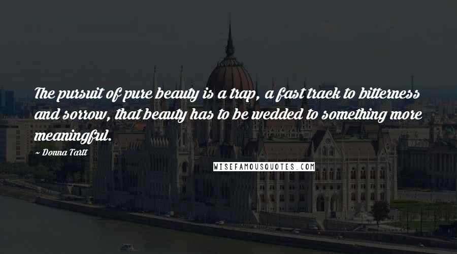 Donna Tartt Quotes: The pursuit of pure beauty is a trap, a fast track to bitterness and sorrow, that beauty has to be wedded to something more meaningful.