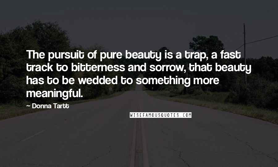 Donna Tartt Quotes: The pursuit of pure beauty is a trap, a fast track to bitterness and sorrow, that beauty has to be wedded to something more meaningful.