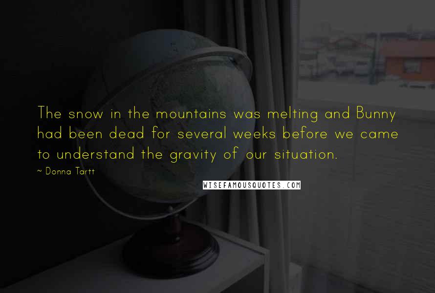 Donna Tartt Quotes: The snow in the mountains was melting and Bunny had been dead for several weeks before we came to understand the gravity of our situation.