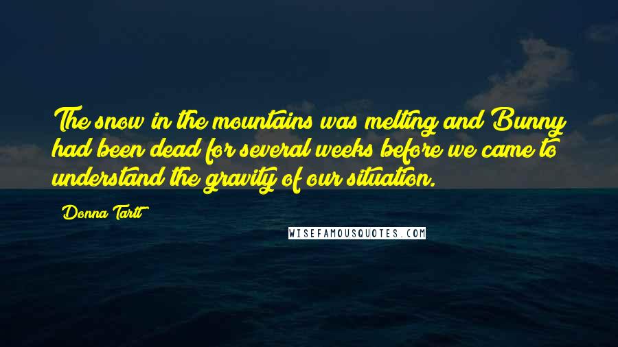 Donna Tartt Quotes: The snow in the mountains was melting and Bunny had been dead for several weeks before we came to understand the gravity of our situation.