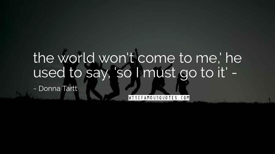 Donna Tartt Quotes: the world won't come to me,' he used to say, 'so I must go to it' -