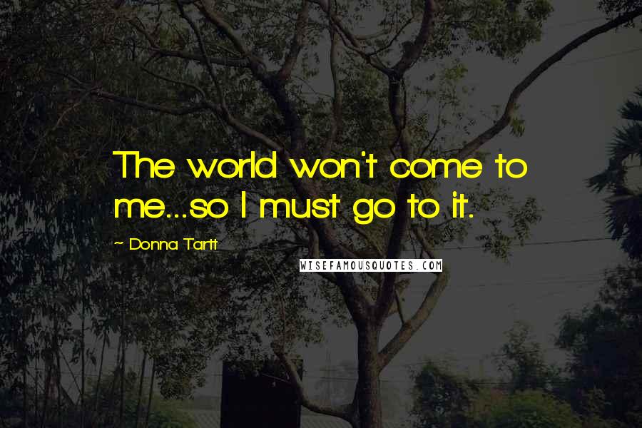 Donna Tartt Quotes: The world won't come to me...so I must go to it.