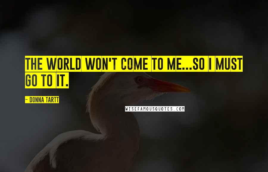 Donna Tartt Quotes: The world won't come to me...so I must go to it.