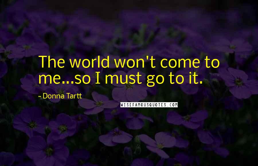 Donna Tartt Quotes: The world won't come to me...so I must go to it.