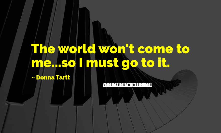 Donna Tartt Quotes: The world won't come to me...so I must go to it.