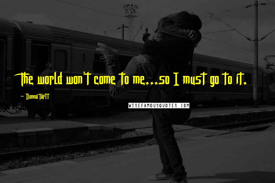 Donna Tartt Quotes: The world won't come to me...so I must go to it.