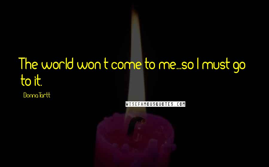 Donna Tartt Quotes: The world won't come to me...so I must go to it.