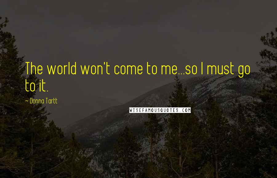 Donna Tartt Quotes: The world won't come to me...so I must go to it.