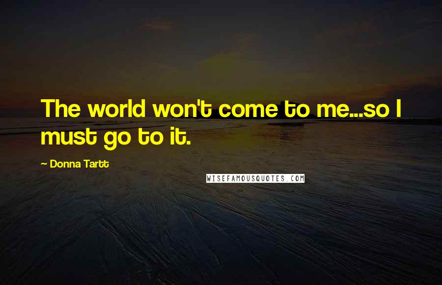 Donna Tartt Quotes: The world won't come to me...so I must go to it.