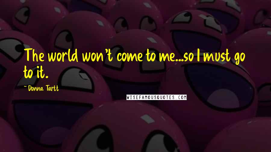 Donna Tartt Quotes: The world won't come to me...so I must go to it.