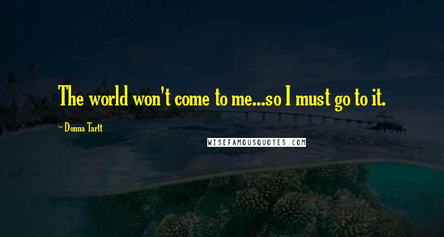 Donna Tartt Quotes: The world won't come to me...so I must go to it.