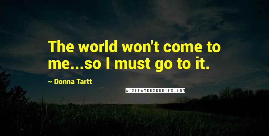 Donna Tartt Quotes: The world won't come to me...so I must go to it.