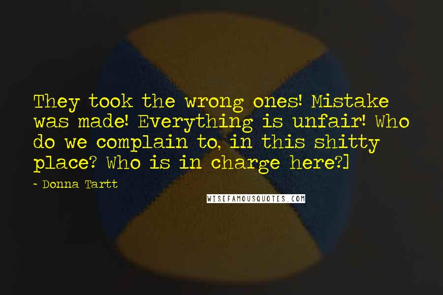 Donna Tartt Quotes: They took the wrong ones! Mistake was made! Everything is unfair! Who do we complain to, in this shitty place? Who is in charge here?]