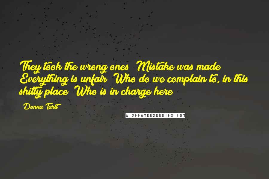 Donna Tartt Quotes: They took the wrong ones! Mistake was made! Everything is unfair! Who do we complain to, in this shitty place? Who is in charge here?]