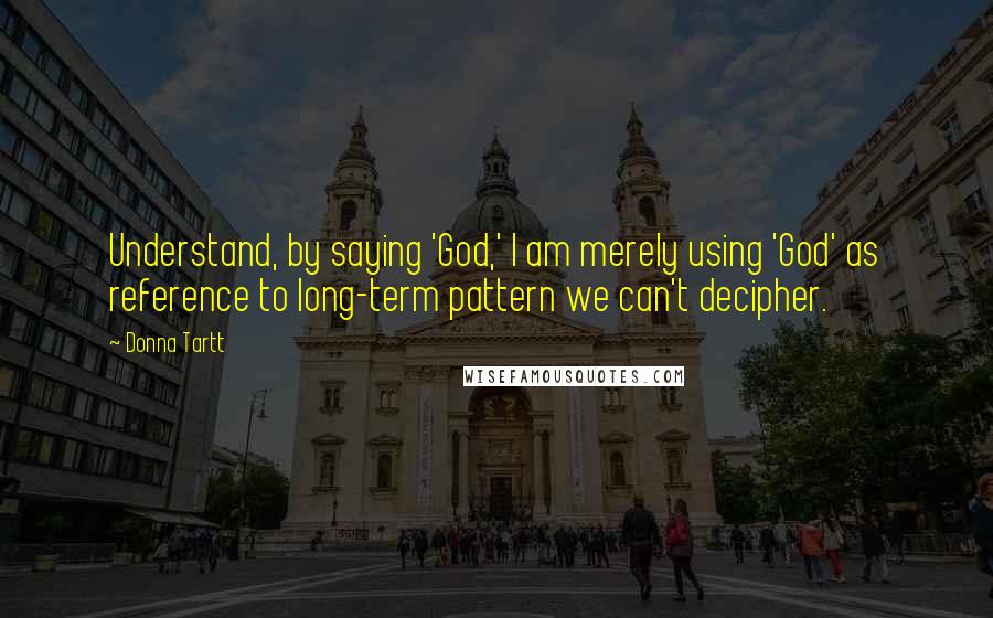 Donna Tartt Quotes: Understand, by saying 'God,' I am merely using 'God' as reference to long-term pattern we can't decipher.