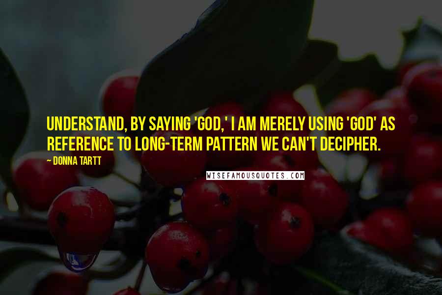 Donna Tartt Quotes: Understand, by saying 'God,' I am merely using 'God' as reference to long-term pattern we can't decipher.