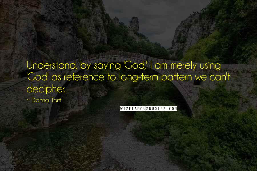 Donna Tartt Quotes: Understand, by saying 'God,' I am merely using 'God' as reference to long-term pattern we can't decipher.