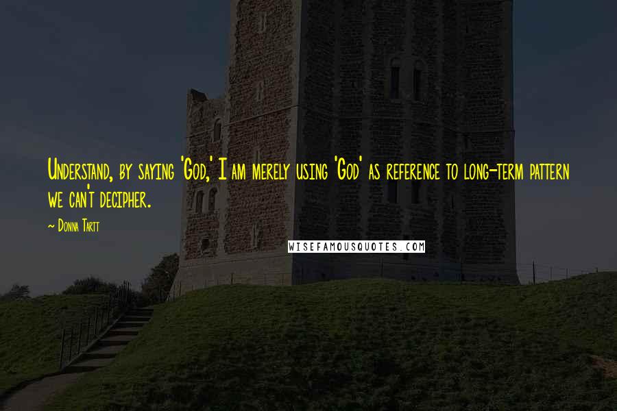 Donna Tartt Quotes: Understand, by saying 'God,' I am merely using 'God' as reference to long-term pattern we can't decipher.