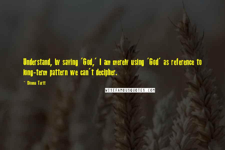 Donna Tartt Quotes: Understand, by saying 'God,' I am merely using 'God' as reference to long-term pattern we can't decipher.