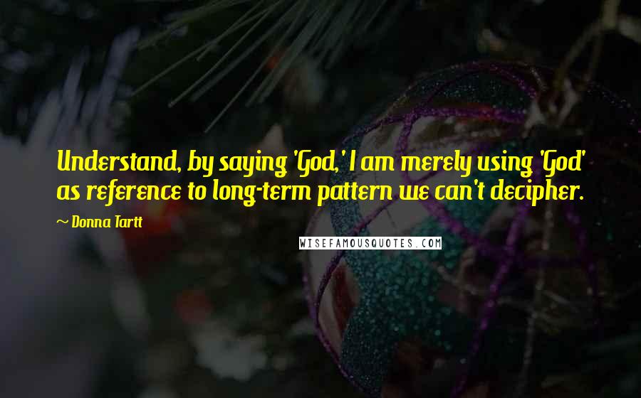 Donna Tartt Quotes: Understand, by saying 'God,' I am merely using 'God' as reference to long-term pattern we can't decipher.