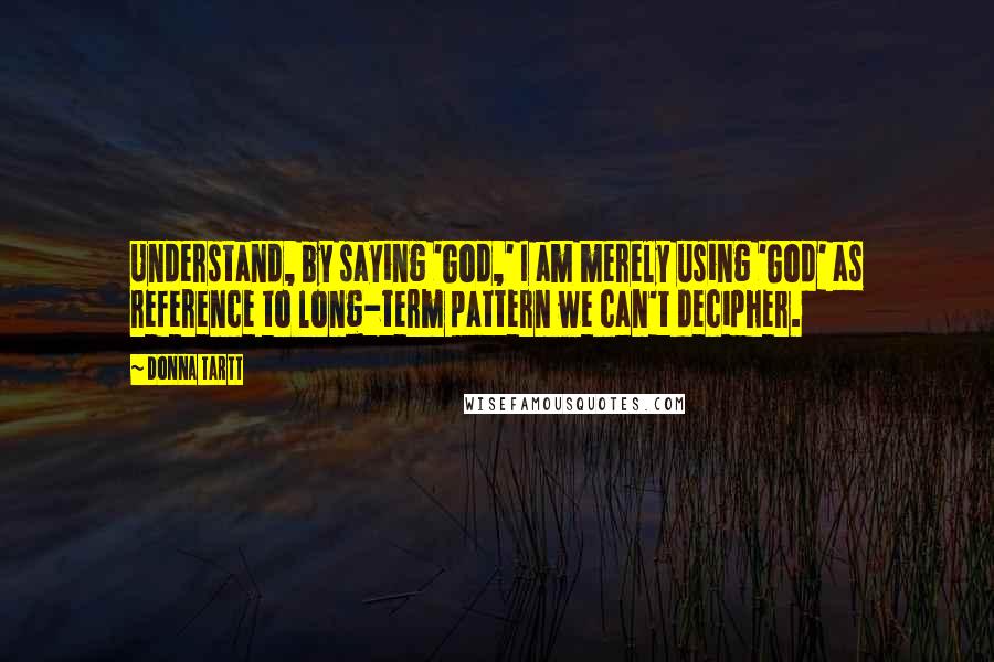 Donna Tartt Quotes: Understand, by saying 'God,' I am merely using 'God' as reference to long-term pattern we can't decipher.