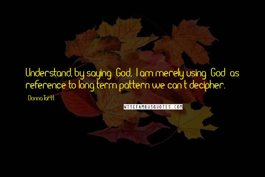 Donna Tartt Quotes: Understand, by saying 'God,' I am merely using 'God' as reference to long-term pattern we can't decipher.