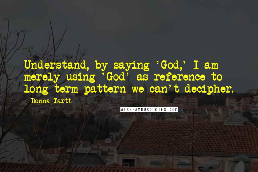 Donna Tartt Quotes: Understand, by saying 'God,' I am merely using 'God' as reference to long-term pattern we can't decipher.