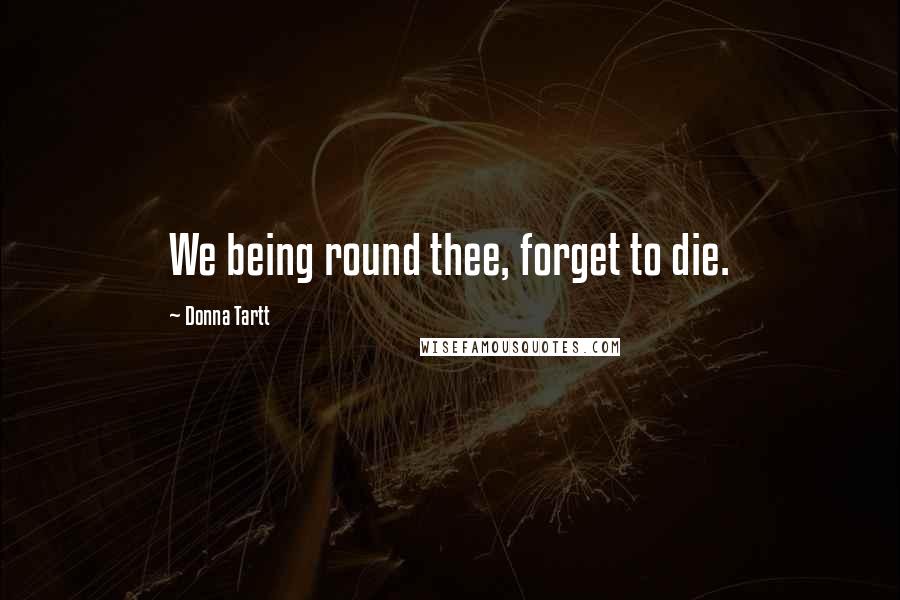 Donna Tartt Quotes: We being round thee, forget to die.