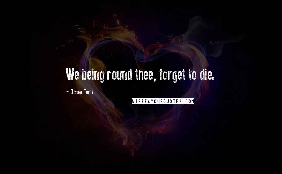 Donna Tartt Quotes: We being round thee, forget to die.