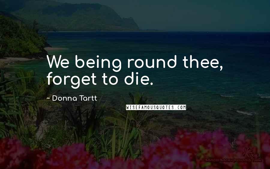 Donna Tartt Quotes: We being round thee, forget to die.