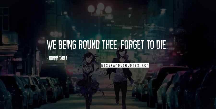 Donna Tartt Quotes: We being round thee, forget to die.