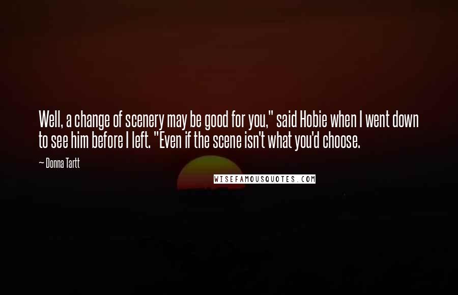 Donna Tartt Quotes: Well, a change of scenery may be good for you," said Hobie when I went down to see him before I left. "Even if the scene isn't what you'd choose.
