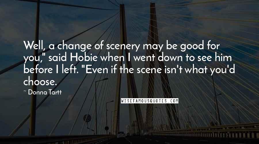 Donna Tartt Quotes: Well, a change of scenery may be good for you," said Hobie when I went down to see him before I left. "Even if the scene isn't what you'd choose.